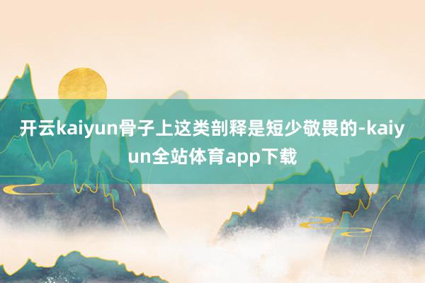 开云kaiyun骨子上这类剖释是短少敬畏的-kaiyun全站体育app下载