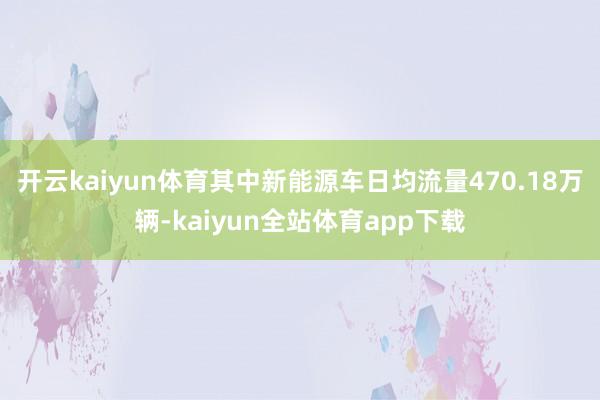 开云kaiyun体育其中新能源车日均流量470.18万辆-kaiyun全站体育app下载