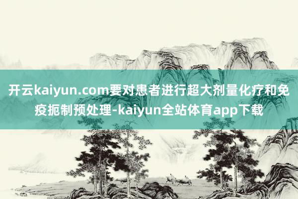 开云kaiyun.com要对患者进行超大剂量化疗和免疫扼制预处理-kaiyun全站体育app下载