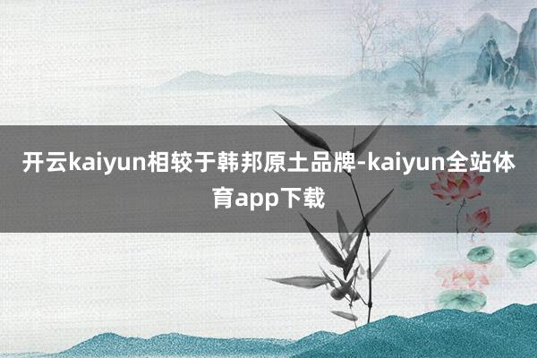 开云kaiyun　　相较于韩邦原土品牌-kaiyun全站体育app下载