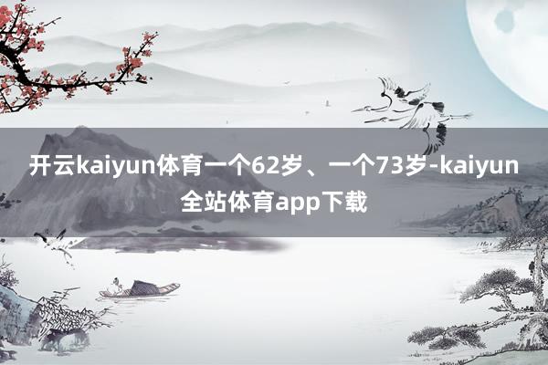 开云kaiyun体育一个62岁、一个73岁-kaiyun全站体育app下载