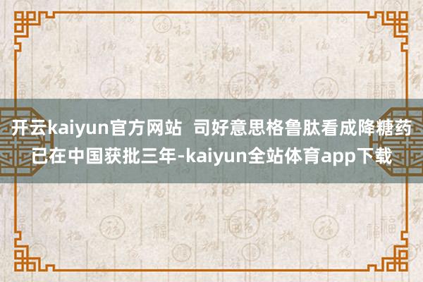 开云kaiyun官方网站  司好意思格鲁肽看成降糖药已在中国获批三年-kaiyun全站体育app下载