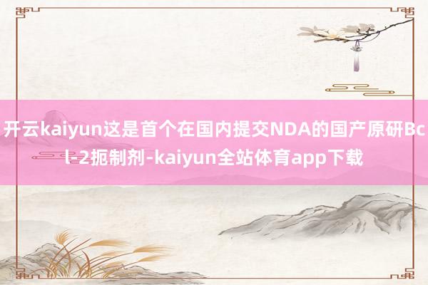 开云kaiyun这是首个在国内提交NDA的国产原研Bcl-2扼制剂-kaiyun全站体育app下载