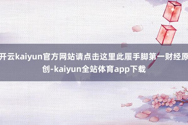 开云kaiyun官方网站请点击这里此履手脚第一财经原创-kaiyun全站体育app下载