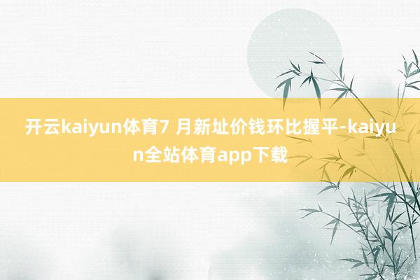 开云kaiyun体育7 月新址价钱环比握平-kaiyun全站体育app下载