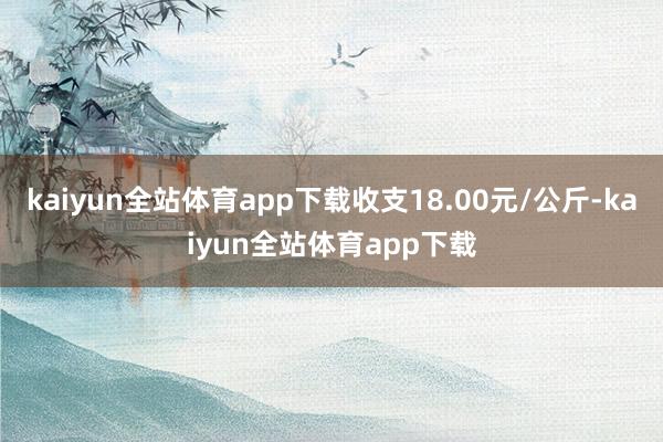 kaiyun全站体育app下载收支18.00元/公斤-kaiyun全站体育app下载