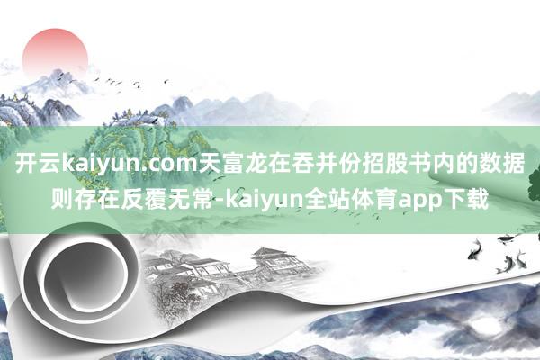 开云kaiyun.com天富龙在吞并份招股书内的数据则存在反覆无常-kaiyun全站体育app下载