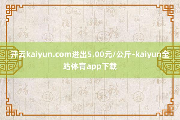 开云kaiyun.com进出5.00元/公斤-kaiyun全站体育app下载