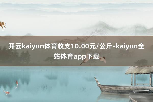 开云kaiyun体育收支10.00元/公斤-kaiyun全站体育app下载