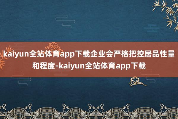 kaiyun全站体育app下载企业会严格把控居品性量和程度-kaiyun全站体育app下载