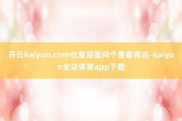 开云kaiyun.com也曾迎面问个显着再说-kaiyun全站体育app下载