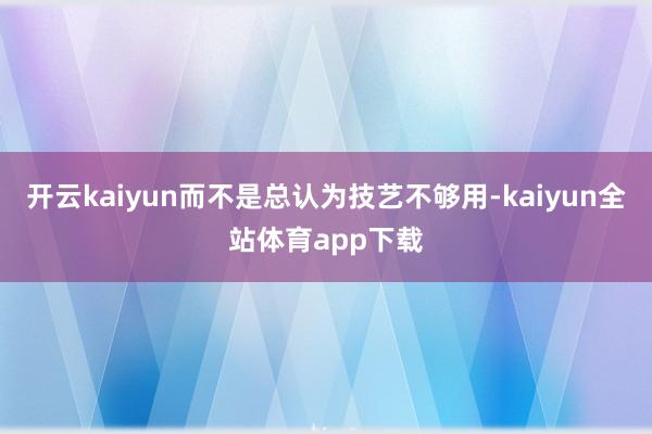 开云kaiyun而不是总认为技艺不够用-kaiyun全站体育app下载