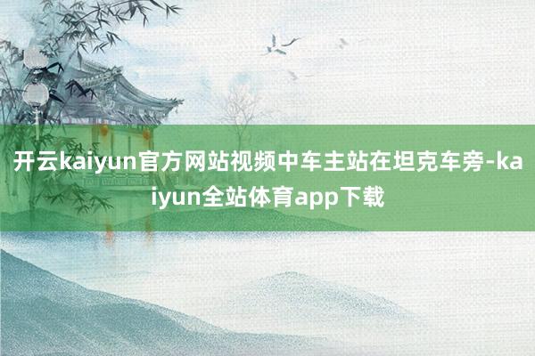 开云kaiyun官方网站视频中车主站在坦克车旁-kaiyun全站体育app下载