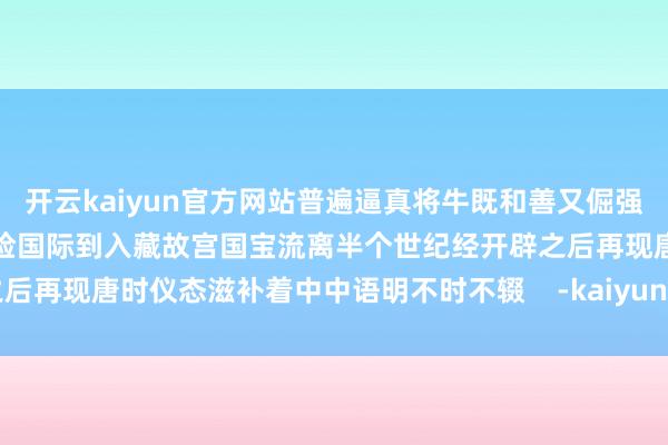 开云kaiyun官方网站普遍逼真将牛既和善又倔强的秉性施展得长篇大论从历险国际到入藏故宫国宝流离半个世纪经开辟之后再现唐时仪态滋补着中中语明不时不辍    -kaiyun全站体育app下载