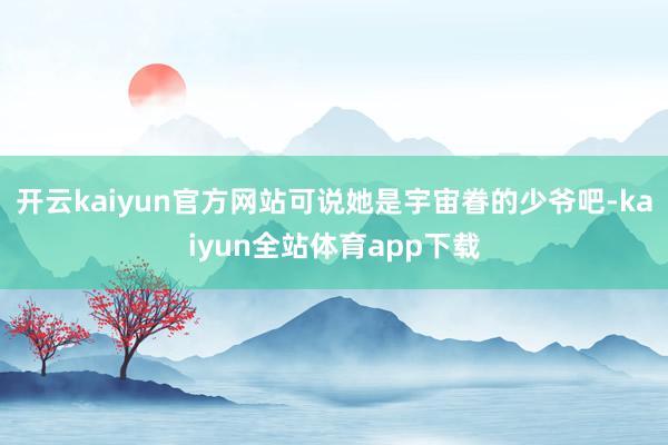 开云kaiyun官方网站可说她是宇宙眷的少爷吧-kaiyun全站体育app下载