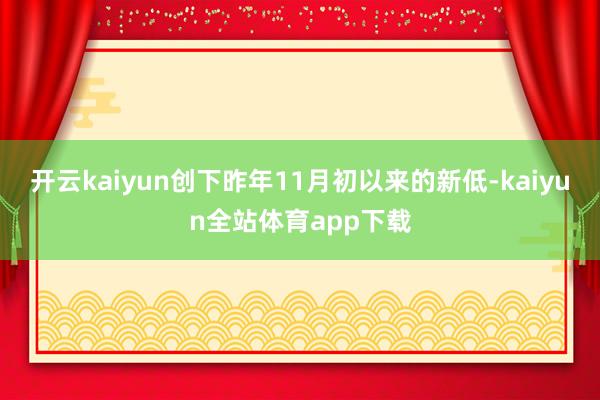 开云kaiyun创下昨年11月初以来的新低-kaiyun全站体育app下载