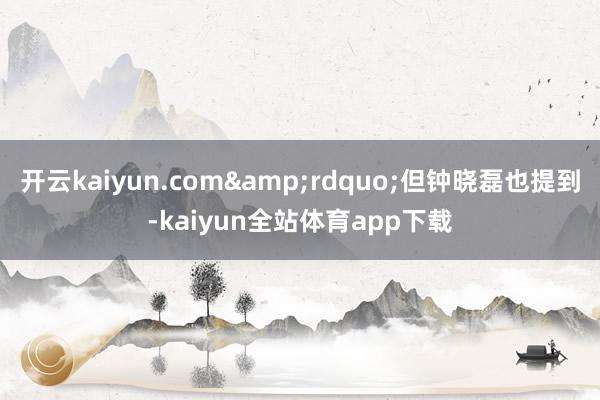 开云kaiyun.com&rdquo;但钟晓磊也提到-kaiyun全站体育app下载