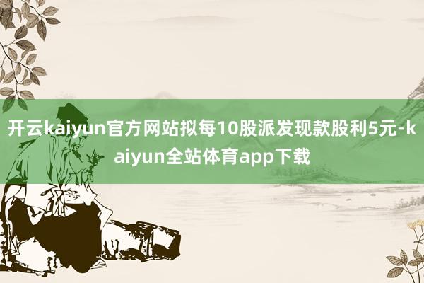 开云kaiyun官方网站拟每10股派发现款股利5元-kaiyun全站体育app下载