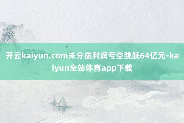 开云kaiyun.com未分拨利润亏空跳跃64亿元-kaiyun全站体育app下载