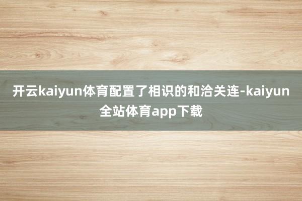 开云kaiyun体育配置了相识的和洽关连-kaiyun全站体育app下载