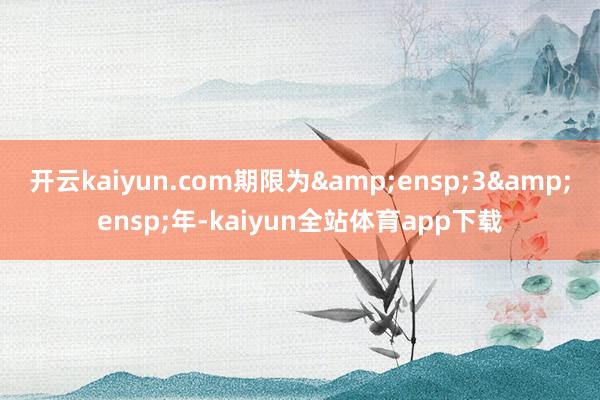 开云kaiyun.com期限为&ensp;3&ensp;年-kaiyun全站体育app下载