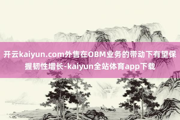 开云kaiyun.com外售在OBM业务的带动下有望保握韧性增长-kaiyun全站体育app下载