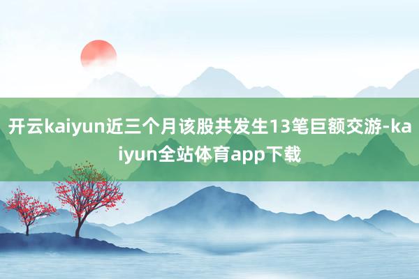 开云kaiyun近三个月该股共发生13笔巨额交游-kaiyun全站体育app下载