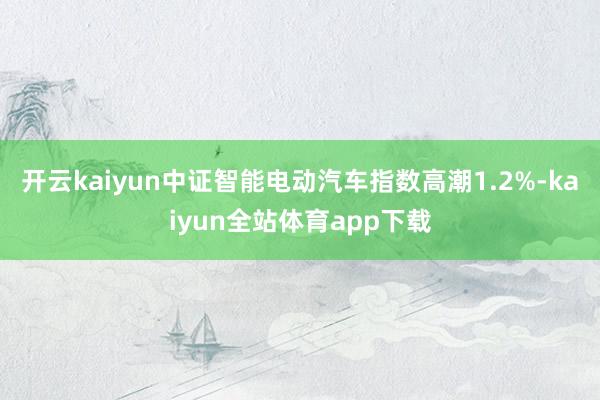 开云kaiyun中证智能电动汽车指数高潮1.2%-kaiyun全站体育app下载