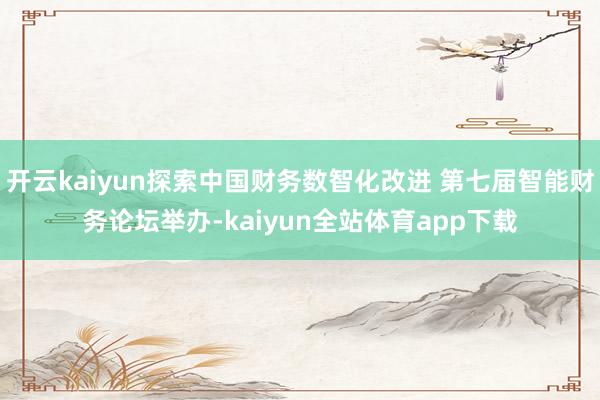 开云kaiyun探索中国财务数智化改进 第七届智能财务论坛举办-kaiyun全站体育app下载