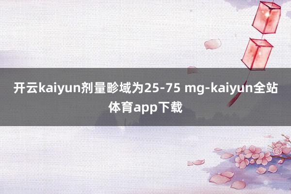 开云kaiyun剂量畛域为25-75 mg-kaiyun全站体育app下载