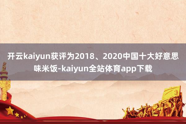 开云kaiyun获评为2018、2020中国十大好意思味米饭-kaiyun全站体育app下载