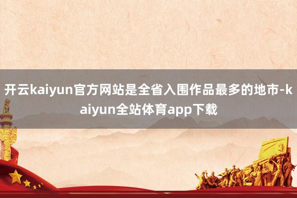 开云kaiyun官方网站是全省入围作品最多的地市-kaiyun全站体育app下载