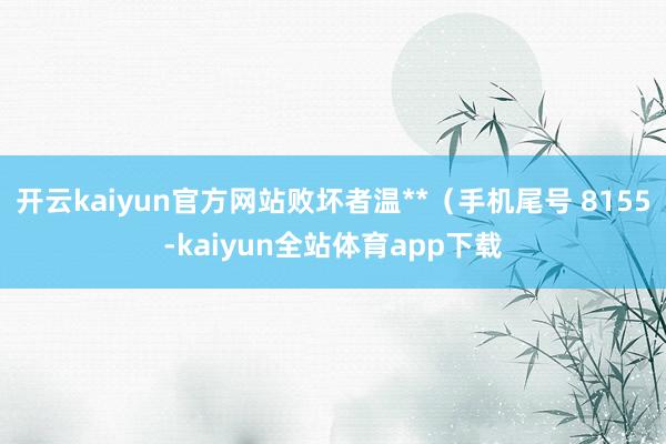 开云kaiyun官方网站败坏者温**（手机尾号 8155-kaiyun全站体育app下载