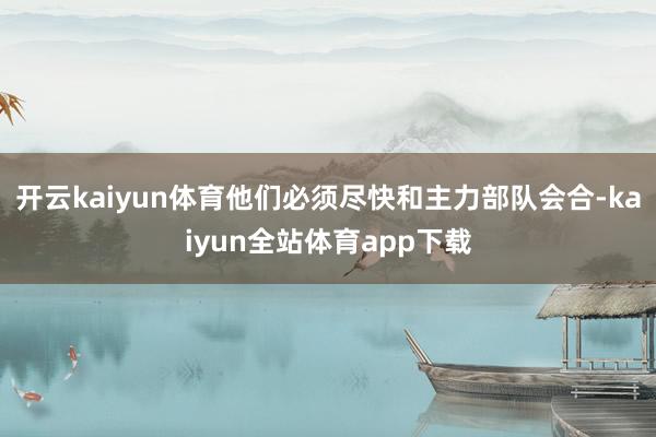 开云kaiyun体育他们必须尽快和主力部队会合-kaiyun全站体育app下载