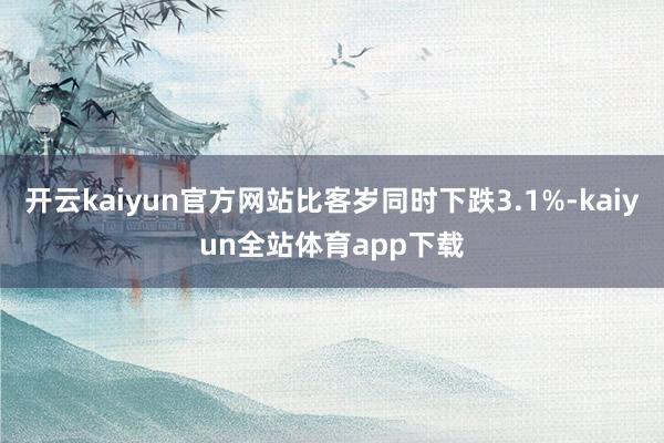 开云kaiyun官方网站比客岁同时下跌3.1%-kaiyun全站体育app下载