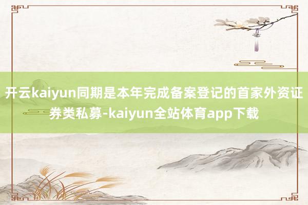 开云kaiyun同期是本年完成备案登记的首家外资证券类私募-kaiyun全站体育app下载