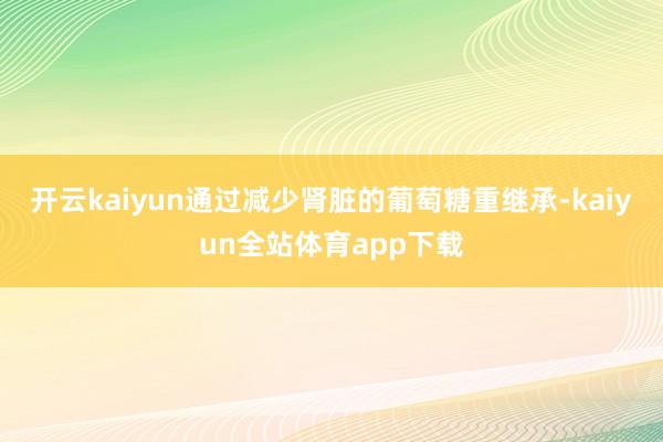 开云kaiyun通过减少肾脏的葡萄糖重继承-kaiyun全站体育app下载