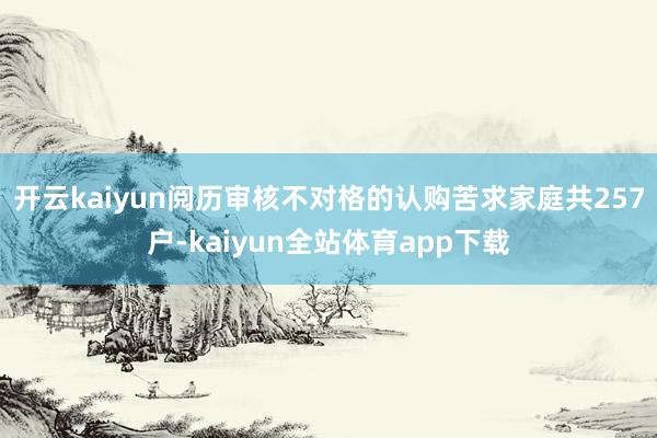 开云kaiyun阅历审核不对格的认购苦求家庭共257户-kaiyun全站体育app下载