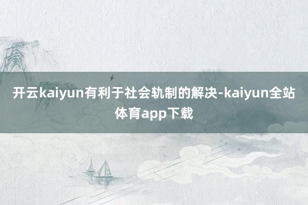 开云kaiyun有利于社会轨制的解决-kaiyun全站体育app下载