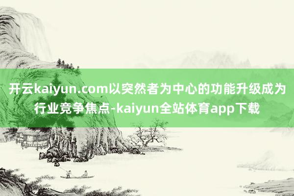 开云kaiyun.com以突然者为中心的功能升级成为行业竞争焦点-kaiyun全站体育app下载