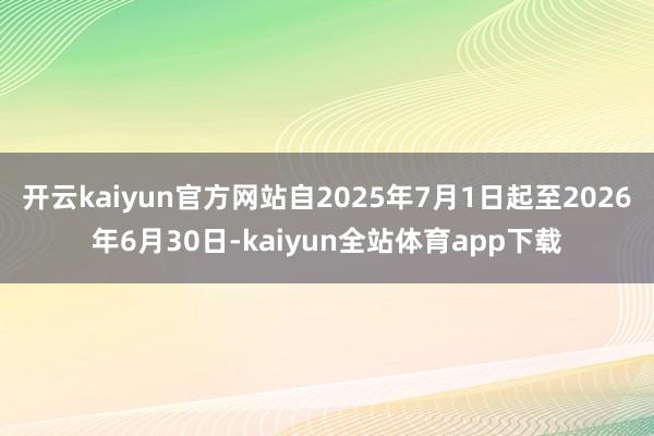 开云kaiyun官方网站自2025年7月1日起至2026年6月30日-kaiyun全站体育app下载