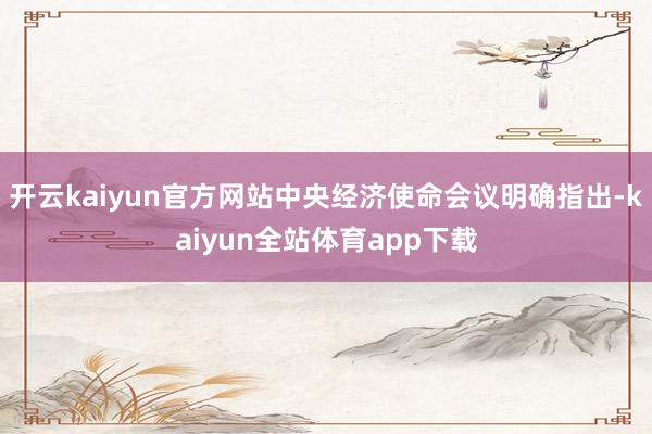 开云kaiyun官方网站中央经济使命会议明确指出-kaiyun全站体育app下载