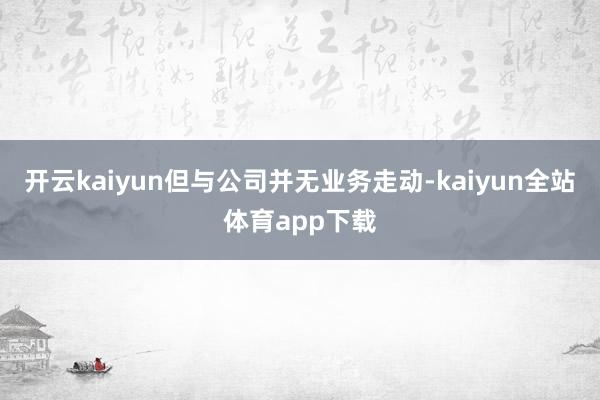 开云kaiyun但与公司并无业务走动-kaiyun全站体育app下载