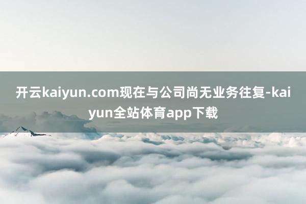 开云kaiyun.com现在与公司尚无业务往复-kaiyun全站体育app下载