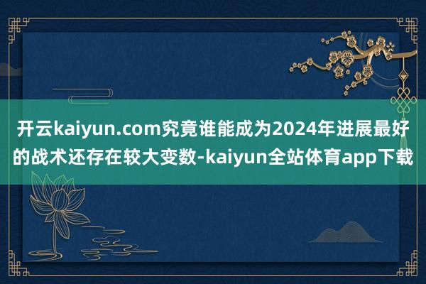 开云kaiyun.com究竟谁能成为2024年进展最好的战术还存在较大变数-kaiyun全站体育app下载