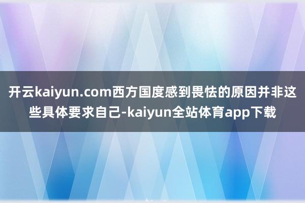 开云kaiyun.com西方国度感到畏怯的原因并非这些具体要求自己-kaiyun全站体育app下载