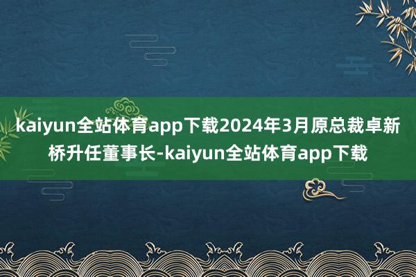 kaiyun全站体育app下载2024年3月原总裁卓新桥升任董事长-kaiyun全站体育app下载