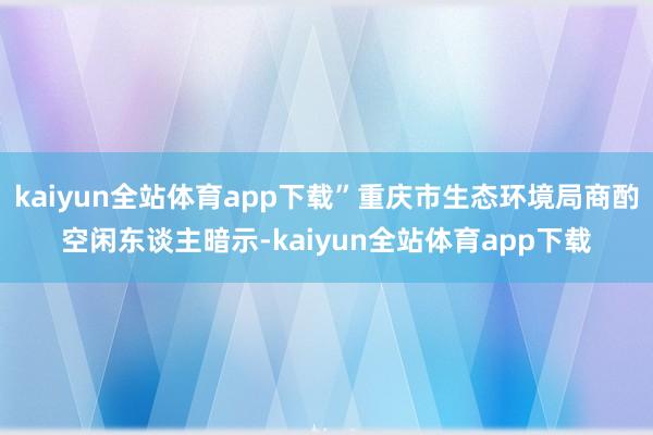 kaiyun全站体育app下载”重庆市生态环境局商酌空闲东谈主暗示-kaiyun全站体育app下载