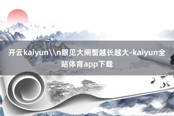 开云kaiyun\n眼见大闸蟹越长越大-kaiyun全站体育app下载