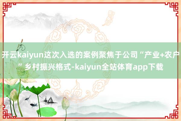 开云kaiyun这次入选的案例聚焦于公司“产业+农户”乡村振兴格式-kaiyun全站体育app下载